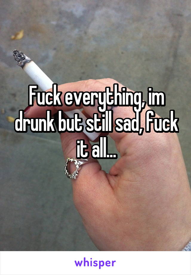 Fuck everything, im drunk but still sad, fuck it all...
