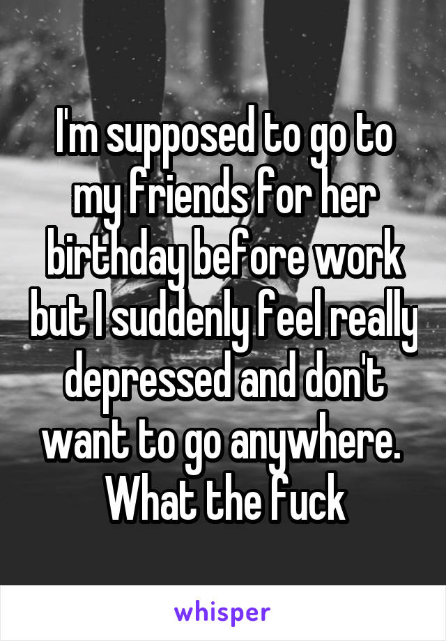 I'm supposed to go to my friends for her birthday before work but I suddenly feel really depressed and don't want to go anywhere. 
What the fuck