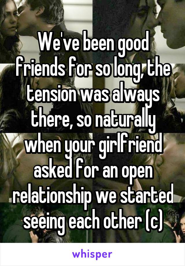 We've been good friends for so long, the tension was always there, so naturally when your girlfriend asked for an open relationship we started seeing each other (c)