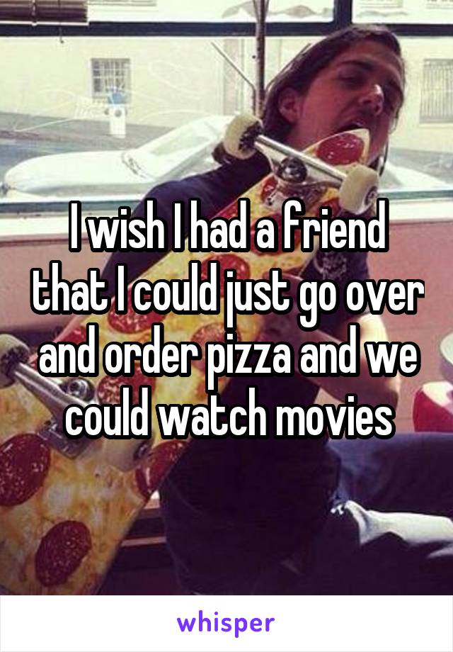 I wish I had a friend that I could just go over and order pizza and we could watch movies