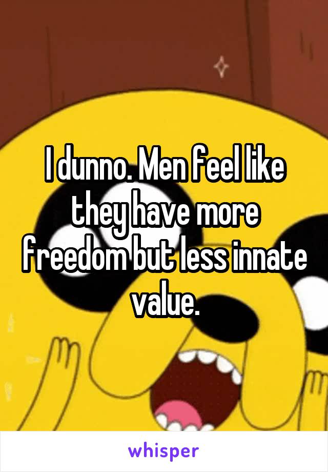 I dunno. Men feel like they have more freedom but less innate value.