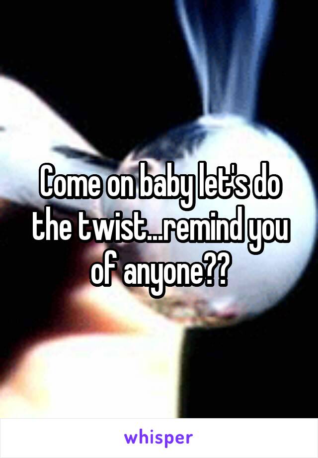 Come on baby let's do the twist...remind you of anyone??