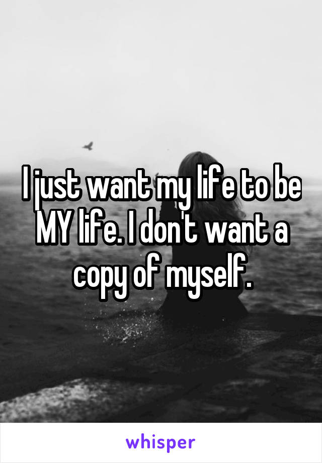 I just want my life to be MY life. I don't want a copy of myself.