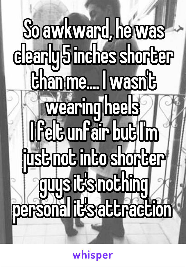 So awkward, he was clearly 5 inches shorter than me.... I wasn't wearing heels 
I felt unfair but I'm just not into shorter guys it's nothing personal it's attraction  