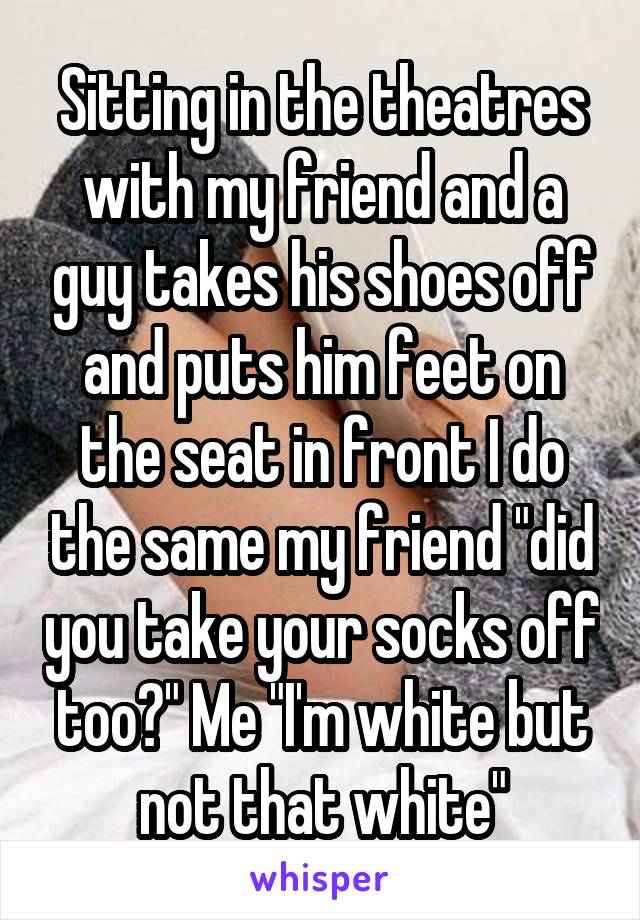 Sitting in the theatres with my friend and a guy takes his shoes off and puts him feet on the seat in front I do the same my friend "did you take your socks off too?" Me "I'm white but not that white"