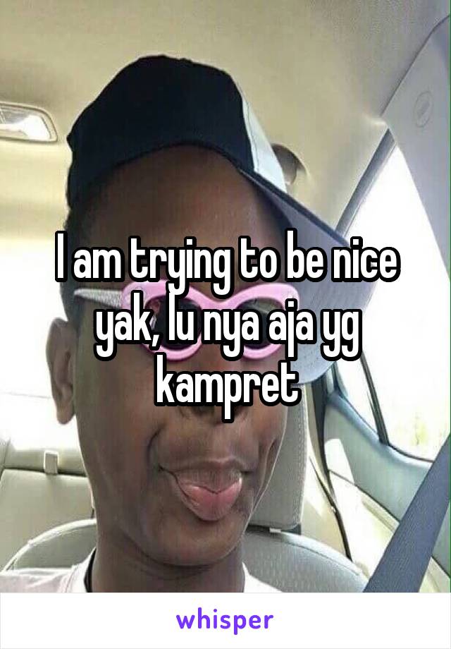 I am trying to be nice yak, lu nya aja yg kampret