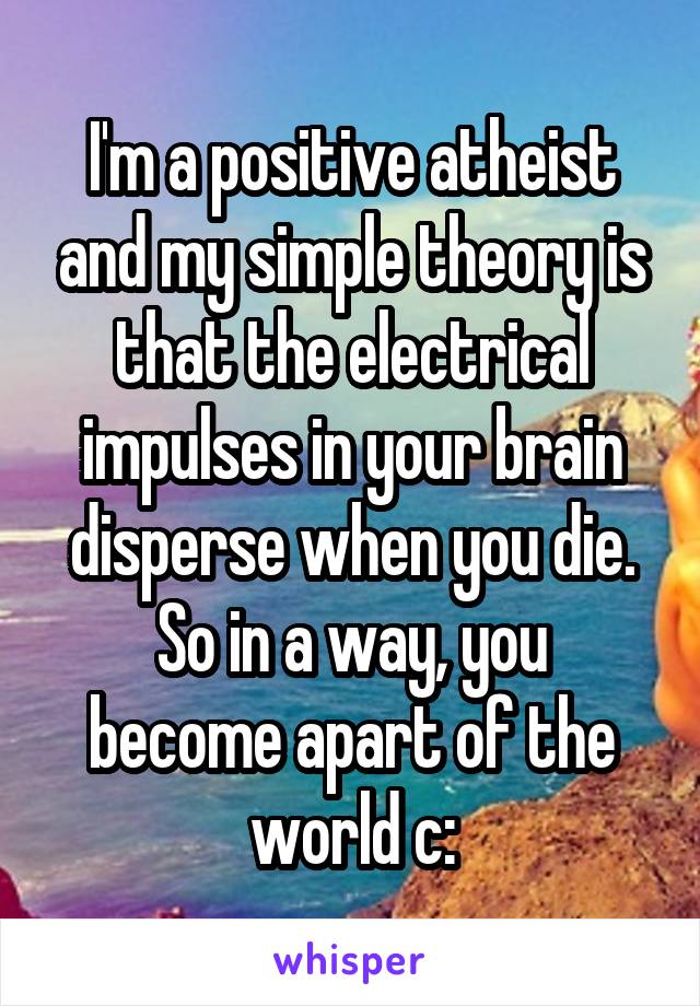 I'm a positive atheist and my simple theory is that the electrical impulses in your brain disperse when you die.
So in a way, you become apart of the world c: