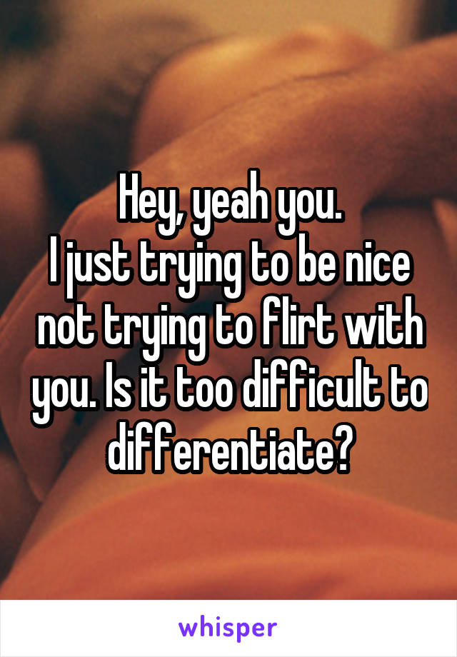 Hey, yeah you.
I just trying to be nice not trying to flirt with you. Is it too difficult to differentiate?