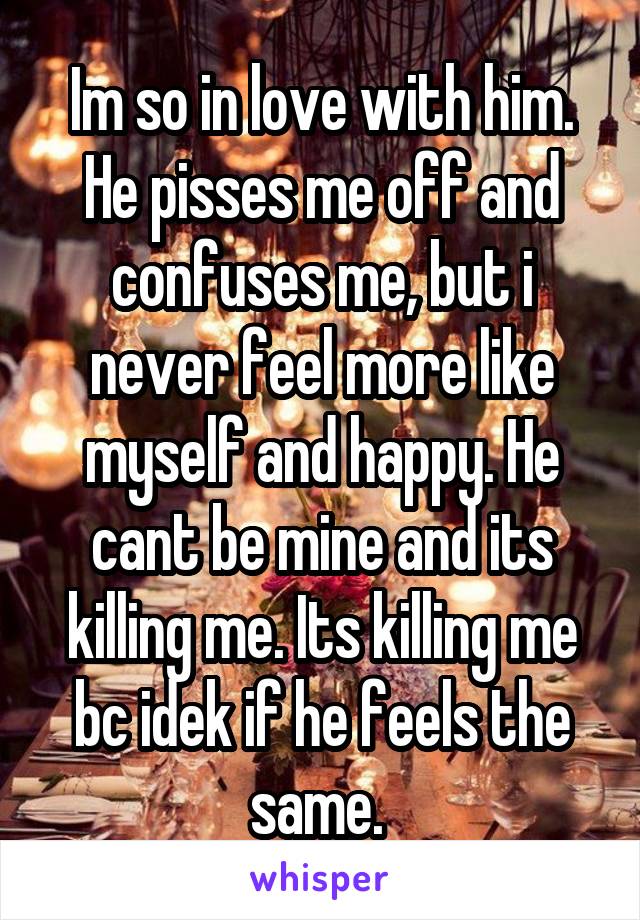 Im so in love with him. He pisses me off and confuses me, but i never feel more like myself and happy. He cant be mine and its killing me. Its killing me bc idek if he feels the same. 