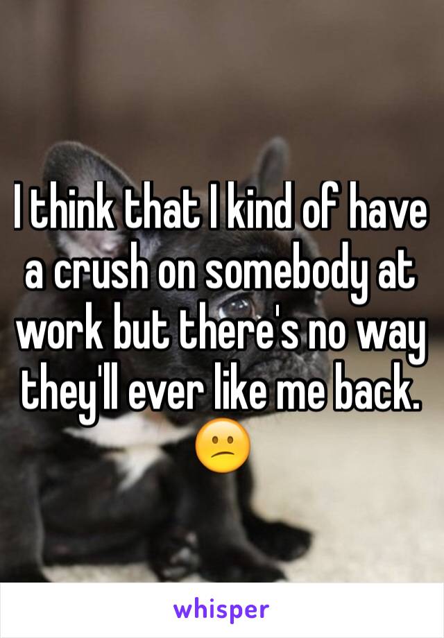 I think that I kind of have a crush on somebody at work but there's no way they'll ever like me back. 😕