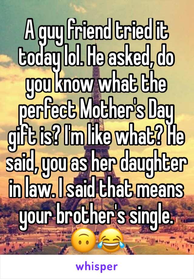 A guy friend tried it today lol. He asked, do you know what the perfect Mother's Day gift is? I'm like what? He said, you as her daughter in law. I said that means your brother's single. 🙃😂