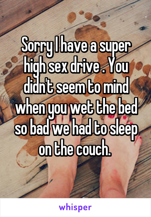 Sorry I have a super high sex drive . You didn't seem to mind when you wet the bed so bad we had to sleep on the couch. 
