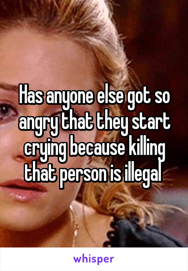 Has anyone else got so angry that they start crying because killing that person is illegal 