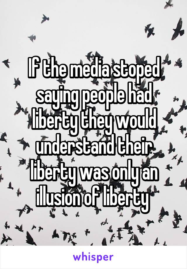 If the media stoped saying people had liberty they would understand their liberty was only an illusion of liberty 