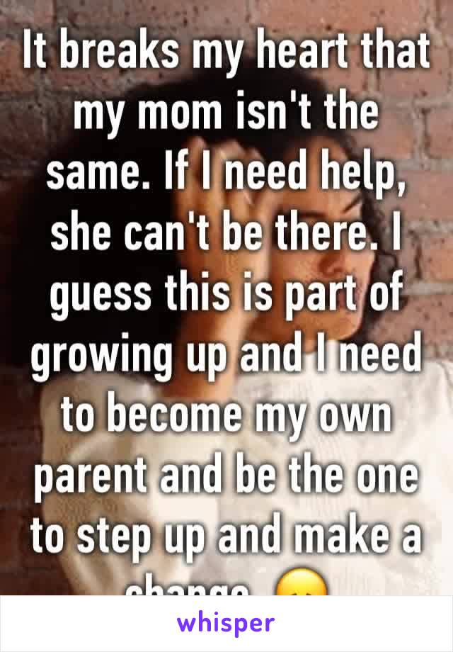 It breaks my heart that my mom isn't the same. If I need help, she can't be there. I guess this is part of growing up and I need to become my own parent and be the one to step up and make a change. 😞