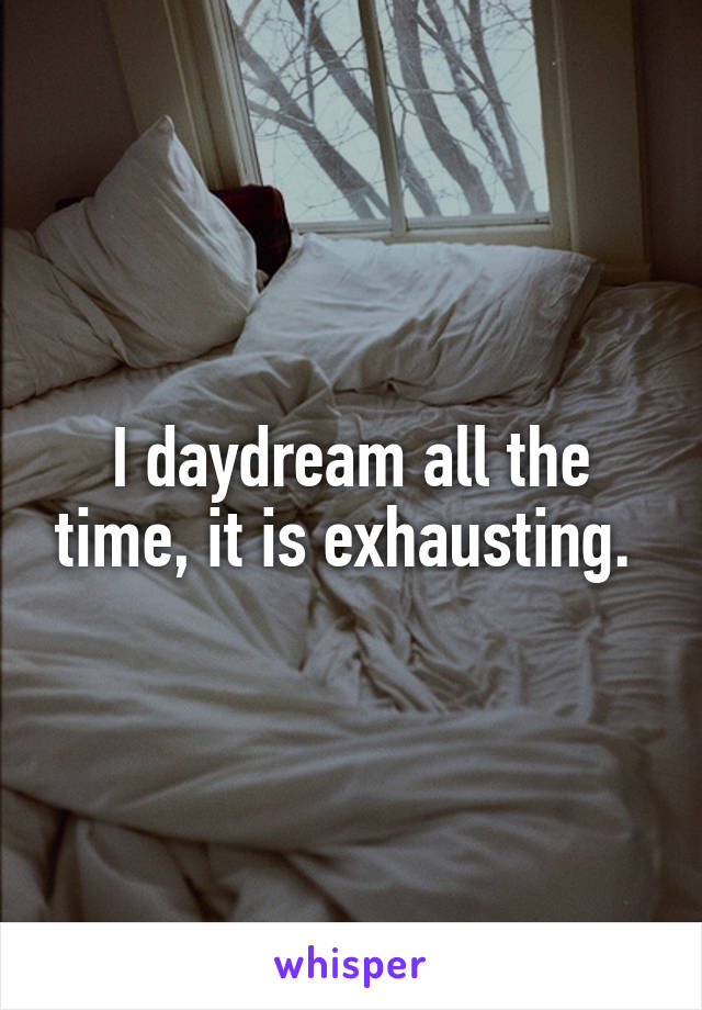 I daydream all the time, it is exhausting. 