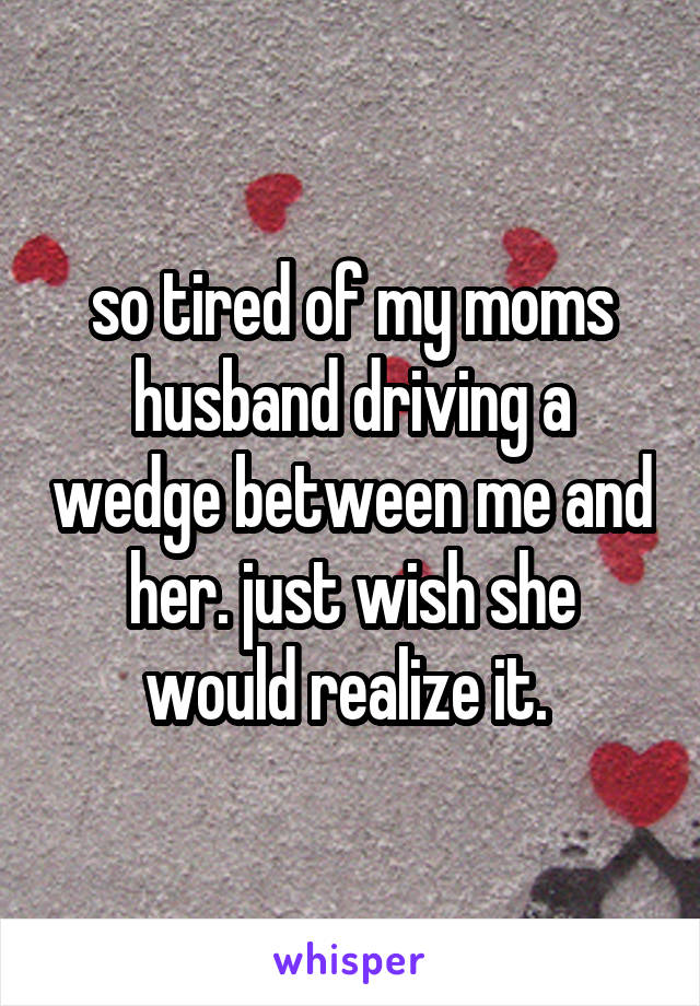 so tired of my moms husband driving a wedge between me and her. just wish she would realize it. 