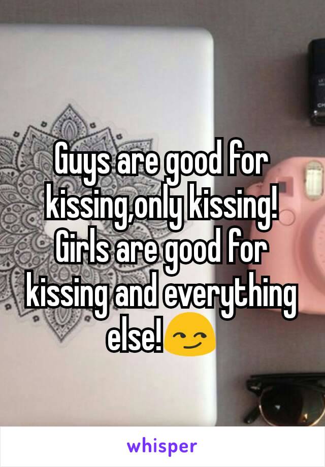 Guys are good for kissing,only kissing!
Girls are good for kissing and everything else!😏