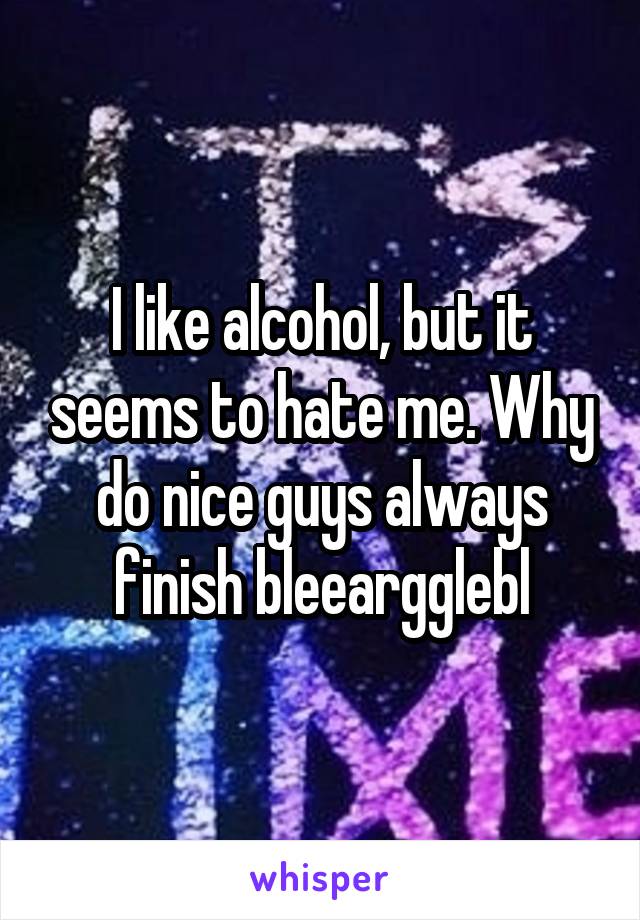 I like alcohol, but it seems to hate me. Why do nice guys always finish bleeargglebl