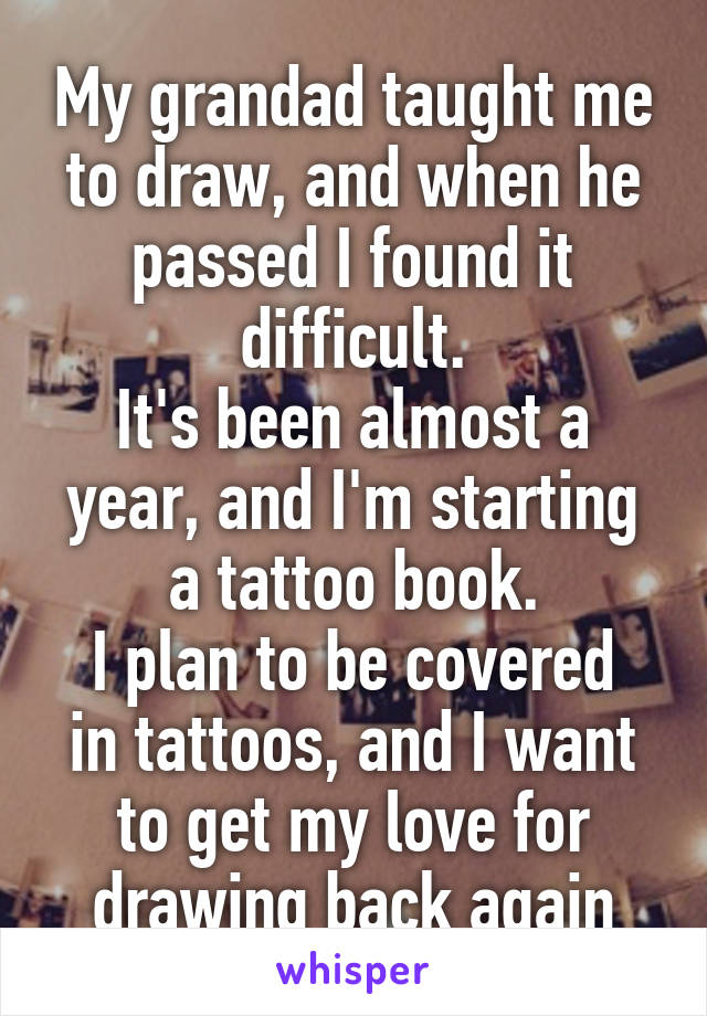 My grandad taught me to draw, and when he passed I found it difficult.
It's been almost a year, and I'm starting a tattoo book.
I plan to be covered in tattoos, and I want to get my love for drawing back again