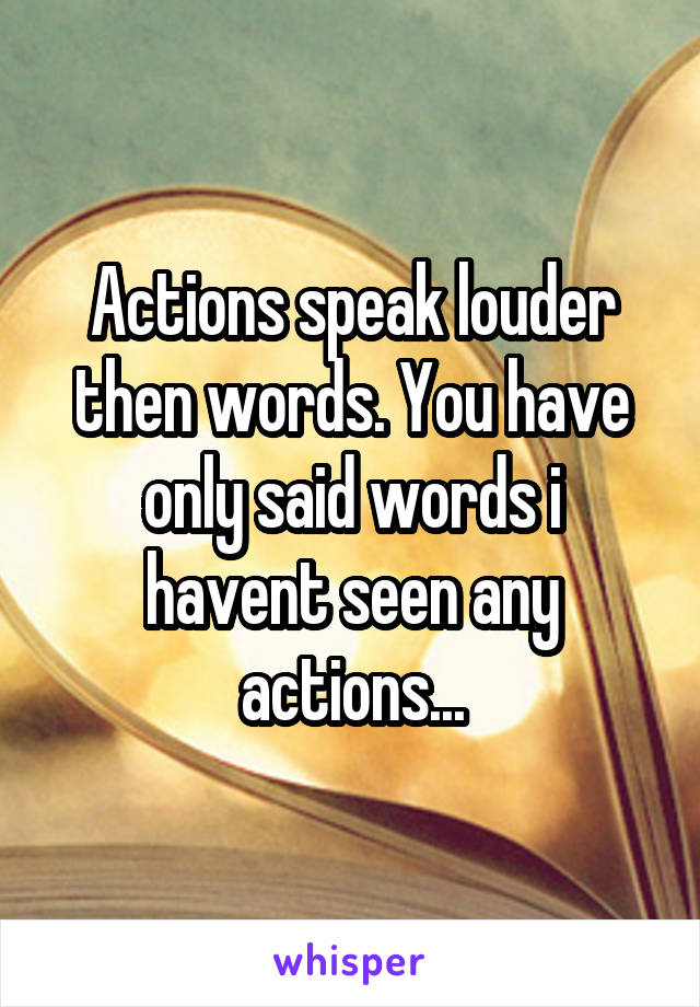 Actions speak louder then words. You have only said words i havent seen any actions...