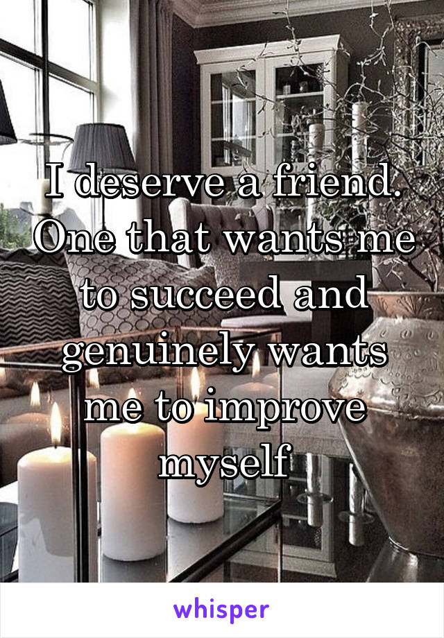 I deserve a friend. One that wants me to succeed and genuinely wants me to improve myself