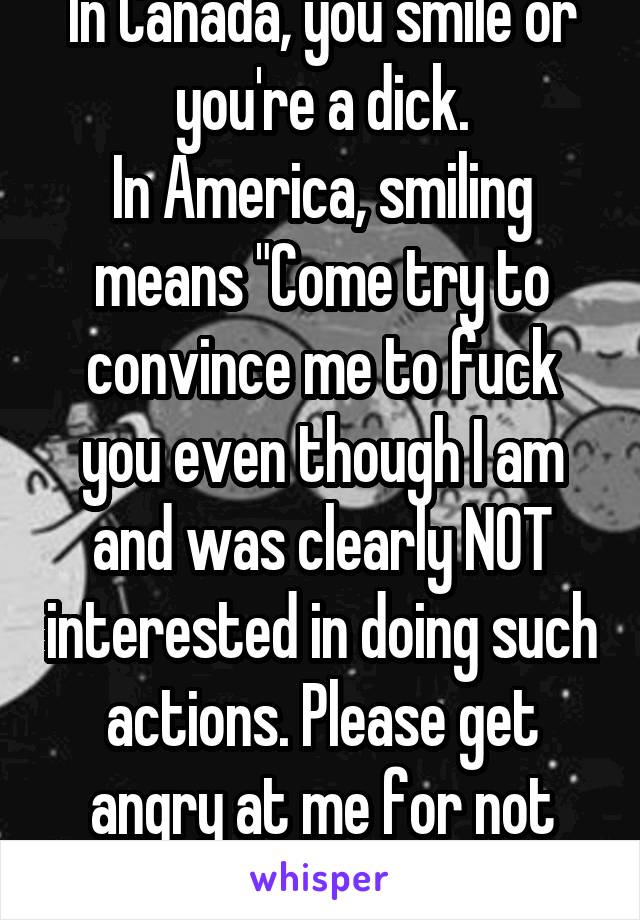 In Canada, you smile or you're a dick.
In America, smiling means "Come try to convince me to fuck you even though I am and was clearly NOT interested in doing such actions. Please get angry at me for not being interested."