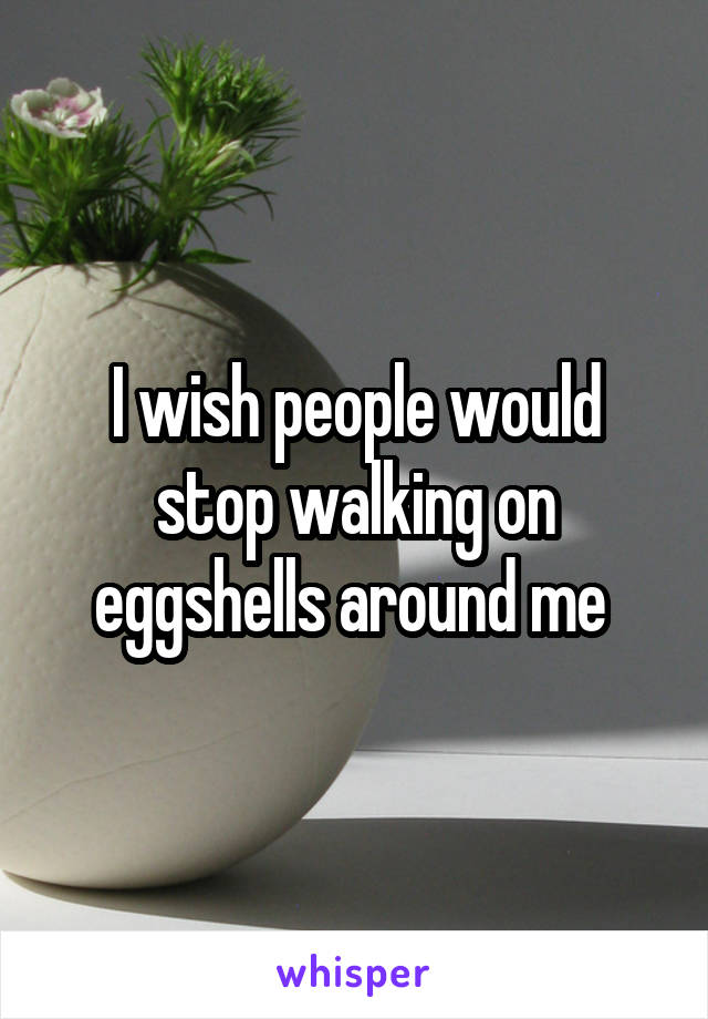 I wish people would stop walking on eggshells around me 