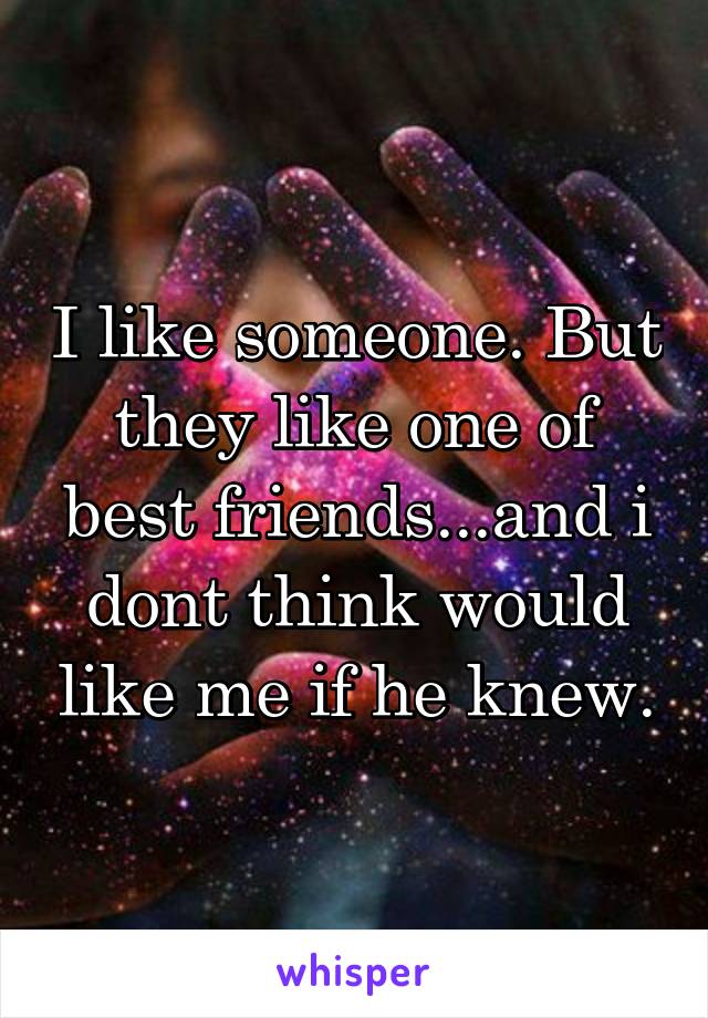 I like someone. But they like one of best friends...and i dont think would like me if he knew.