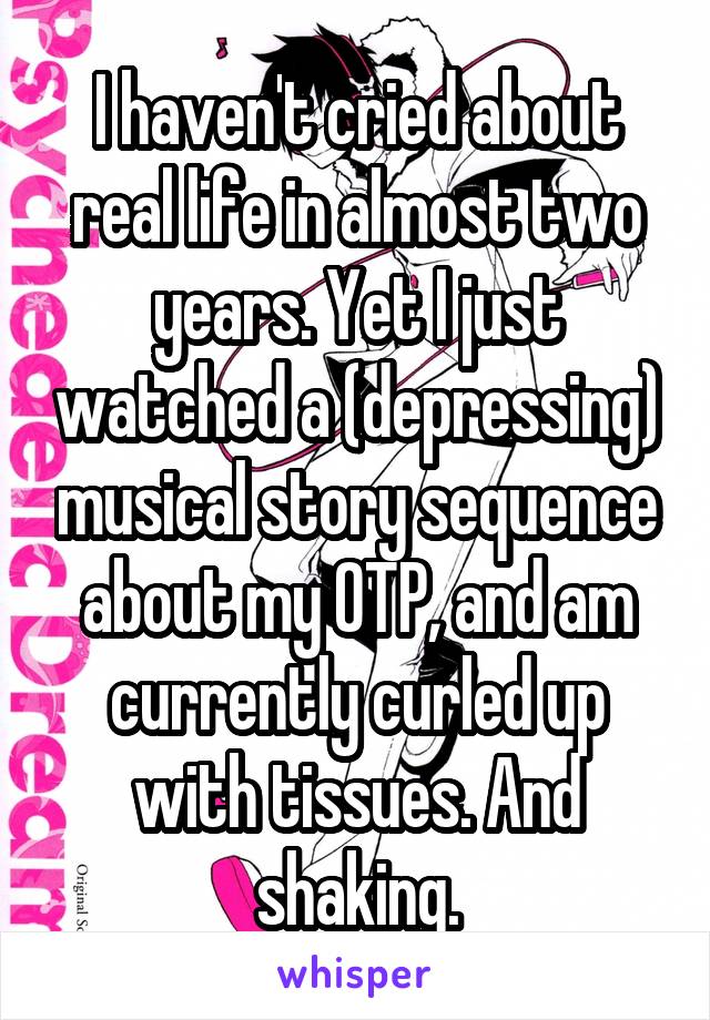 I haven't cried about real life in almost two years. Yet I just watched a (depressing) musical story sequence about my OTP, and am currently curled up with tissues. And shaking.