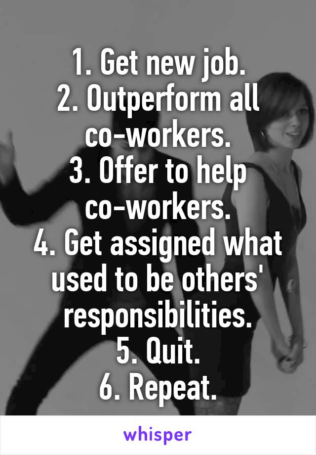 1. Get new job.
2. Outperform all co-workers.
3. Offer to help co-workers.
4. Get assigned what used to be others' responsibilities.
5. Quit.
6. Repeat.