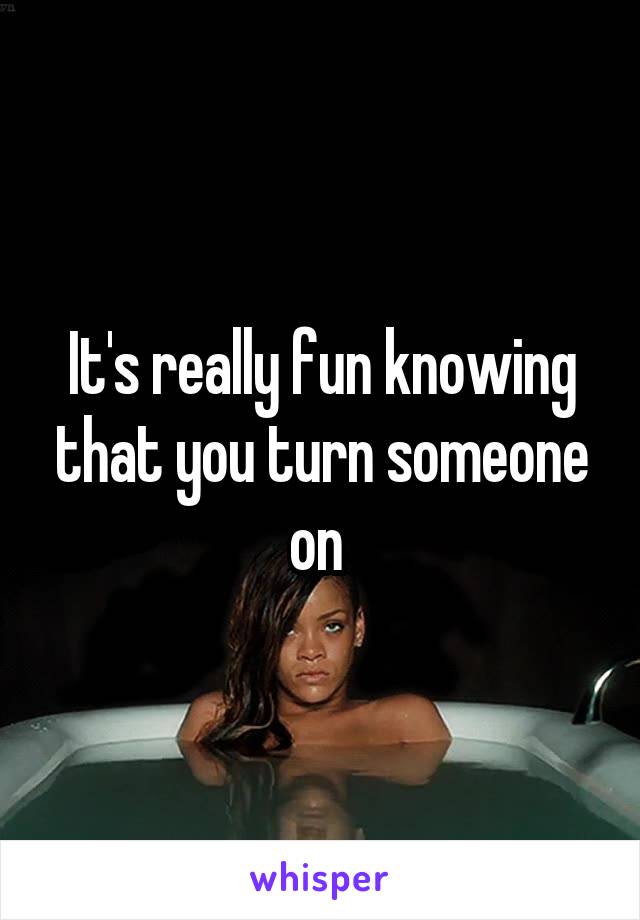 It's really fun knowing that you turn someone on 