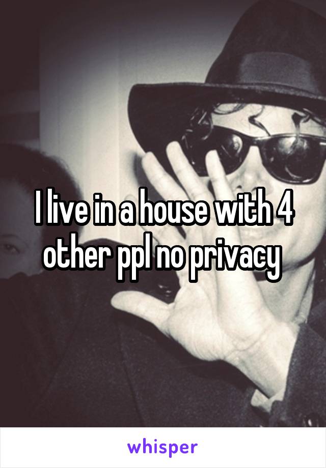 I live in a house with 4 other ppl no privacy 