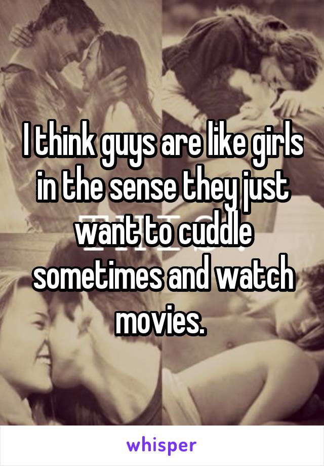 I think guys are like girls in the sense they just want to cuddle sometimes and watch movies. 