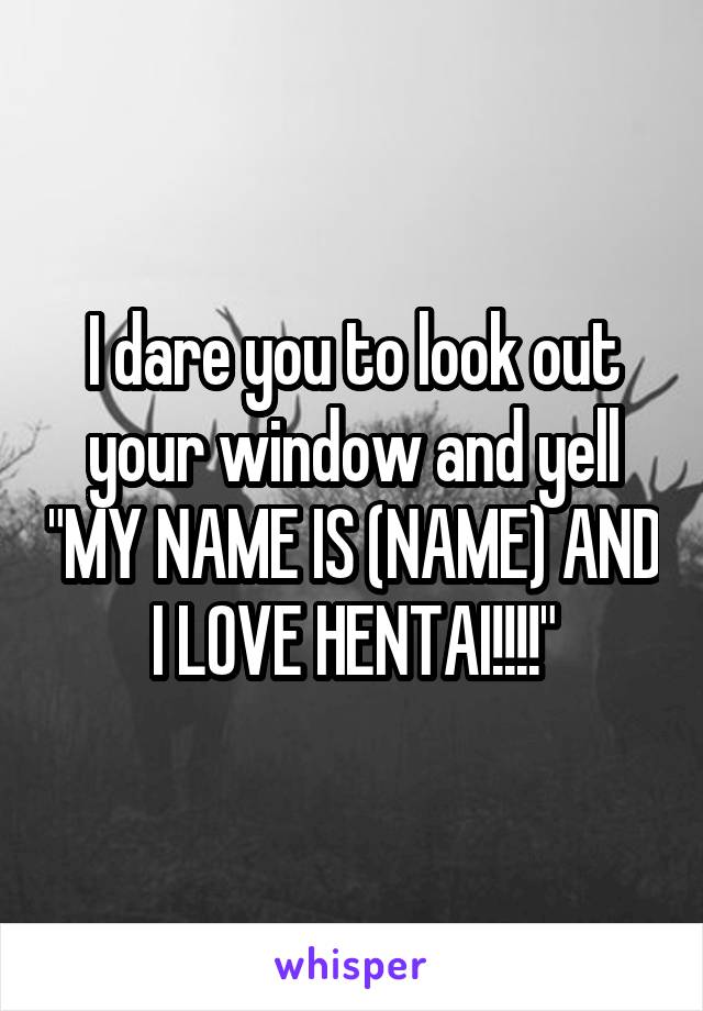 I dare you to look out your window and yell "MY NAME IS (NAME) AND I LOVE HENTAI!!!!"