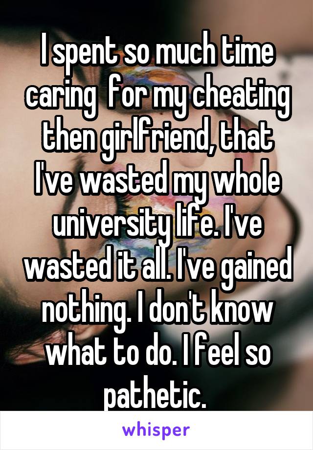 I spent so much time caring  for my cheating then girlfriend, that I've wasted my whole university life. I've wasted it all. I've gained nothing. I don't know what to do. I feel so pathetic. 