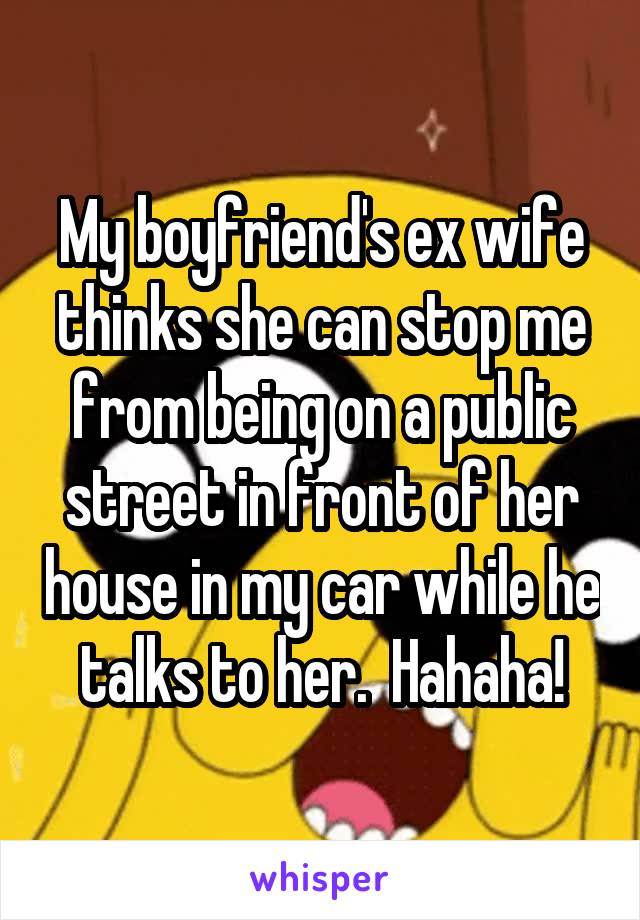 My boyfriend's ex wife thinks she can stop me from being on a public street in front of her house in my car while he talks to her.  Hahaha!