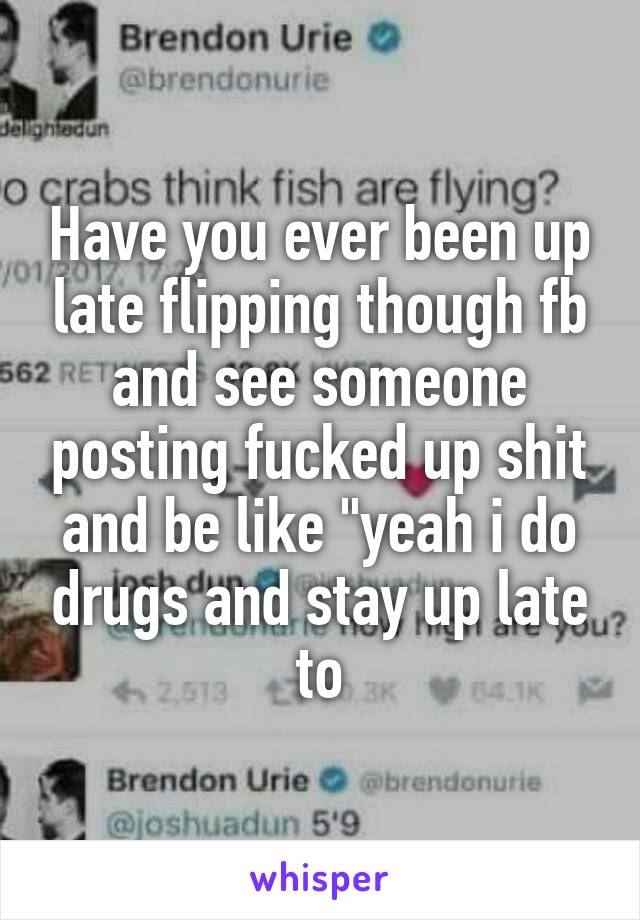 Have you ever been up late flipping though fb and see someone posting fucked up shit and be like "yeah i do drugs and stay up late to