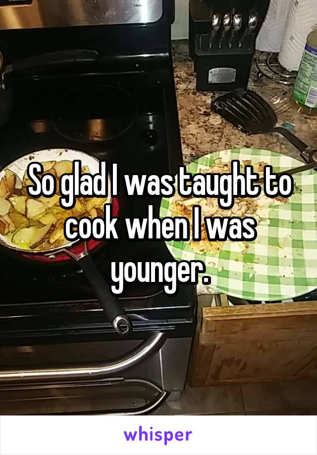 So glad I was taught to cook when I was younger.