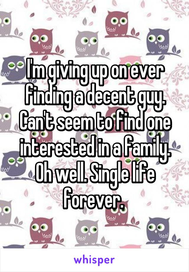 I'm giving up on ever finding a decent guy. Can't seem to find one interested in a family. Oh well. Single life forever. 