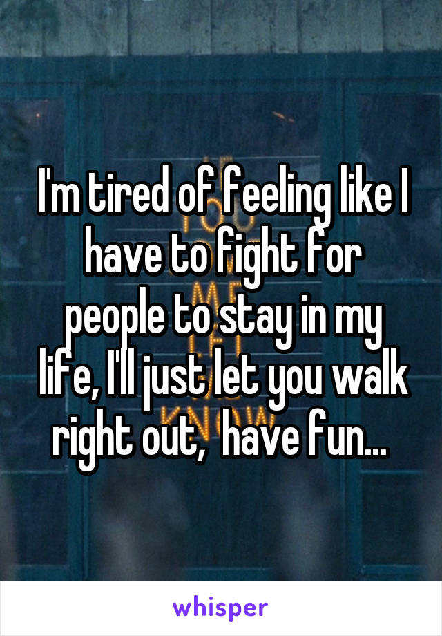 I'm tired of feeling like I have to fight for people to stay in my life, I'll just let you walk right out,  have fun... 