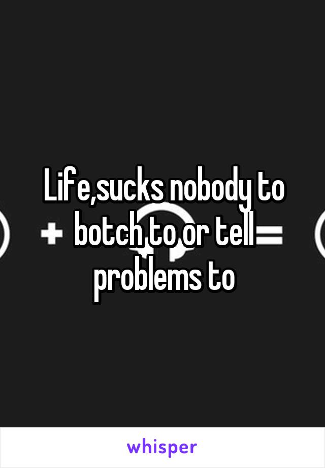 Life,sucks nobody to botch to or tell problems to