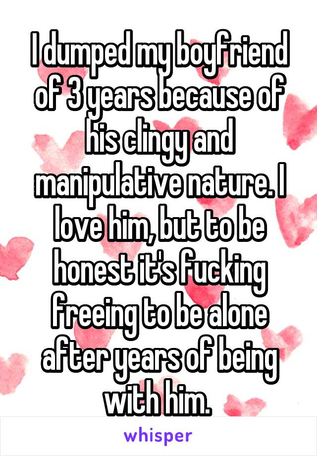 I dumped my boyfriend of 3 years because of his clingy and manipulative nature. I love him, but to be honest it's fucking freeing to be alone after years of being with him. 