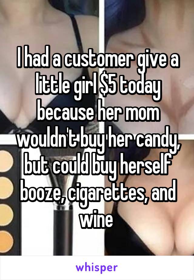 I had a customer give a little girl $5 today because her mom wouldn't buy her candy, but could buy herself booze, cigarettes, and wine 