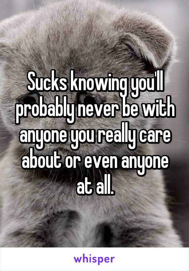 Sucks knowing you'll probably never be with anyone you really care about or even anyone at all.