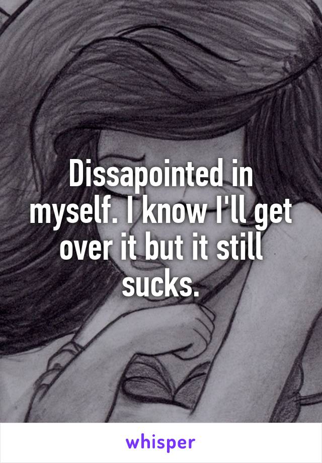 Dissapointed in myself. I know I'll get over it but it still sucks.