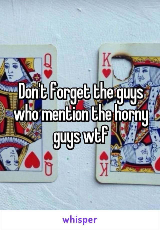 Don't forget the guys who mention the horny guys wtf