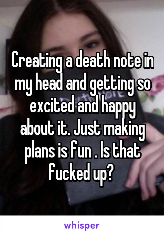 Creating a death note in my head and getting so excited and happy about it. Just making plans is fun . Is that fucked up? 