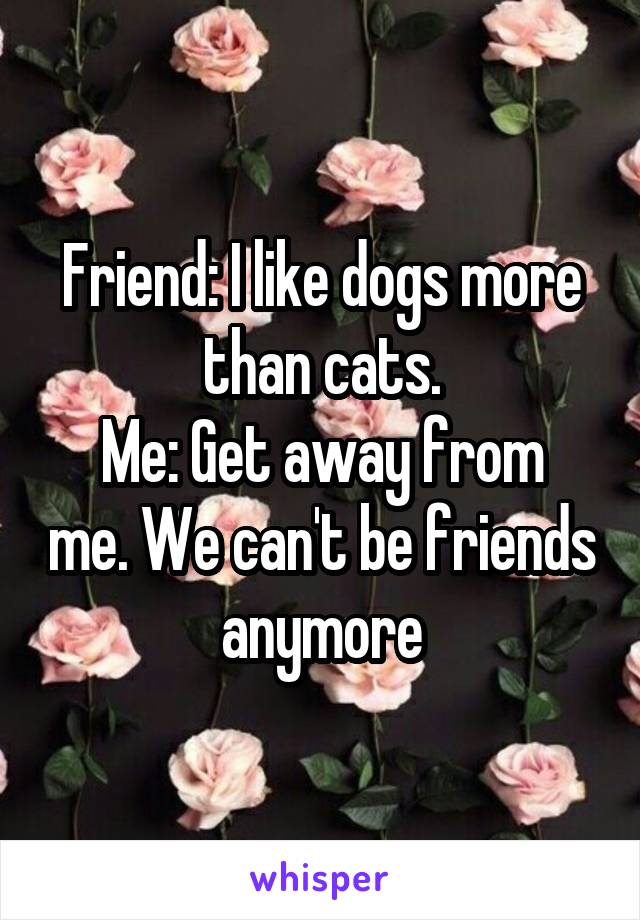 Friend: I like dogs more than cats.
Me: Get away from me. We can't be friends anymore