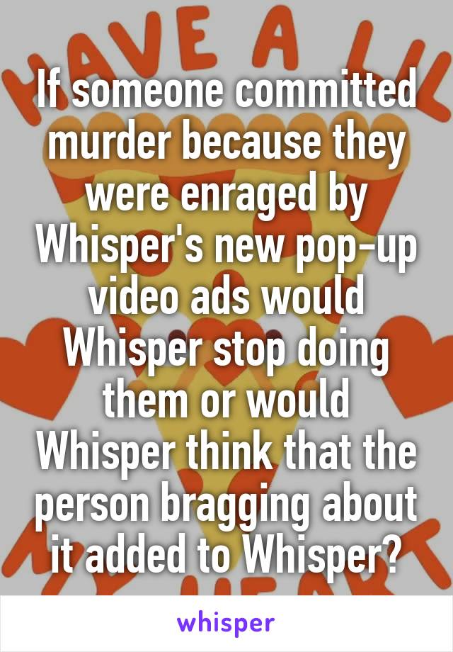 If someone committed murder because they were enraged by Whisper's new pop-up video ads would Whisper stop doing them or would Whisper think that the person bragging about it added to Whisper?